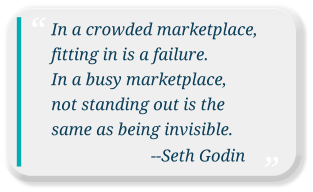 In a crowded marketplace, fitting in is a failure.  In a busy marketplace,  not standing out is the same as being invisible.                         --Seth Godin